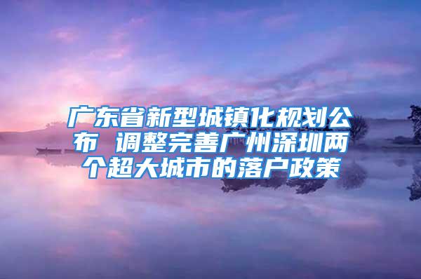 廣東省新型城鎮化規劃公布 調整完善廣州深圳兩個超大城市的落戶政策