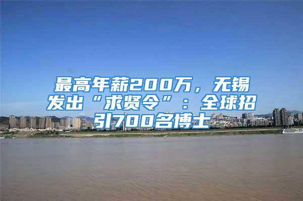 最高年薪200萬，無錫發出“求賢令”：全球招引700名博士