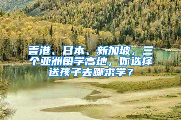 香港、日本、新加坡，三個亞洲留學高地，你選擇送孩子去哪求學？