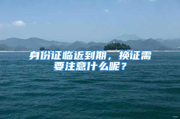 身份證臨近到期，換證需要注意什么呢？