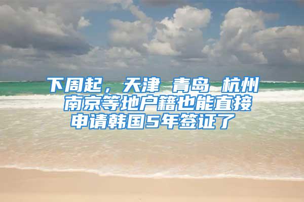 下周起，天津 青島 杭州 南京等地戶籍也能直接申請韓國5年簽證了