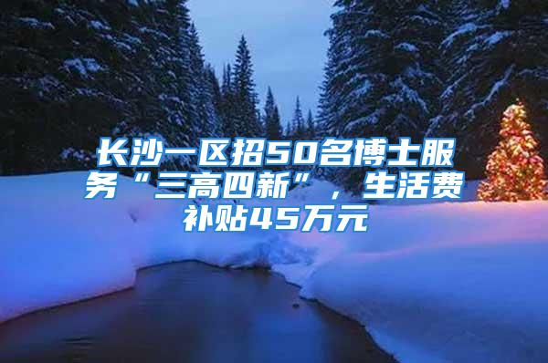 長沙一區招50名博士服務“三高四新”，生活費補貼45萬元