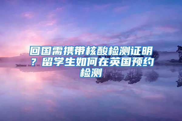 回國需攜帶核酸檢測證明？留學生如何在英國預約檢測