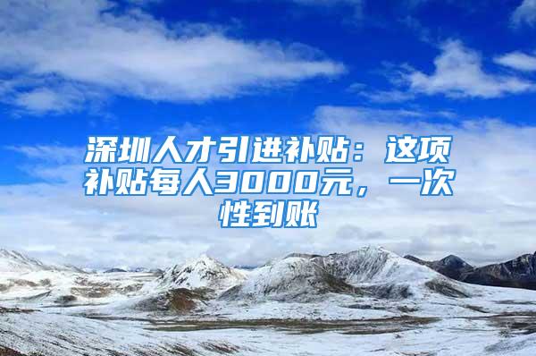 深圳人才引進補貼：這項補貼每人3000元，一次性到賬