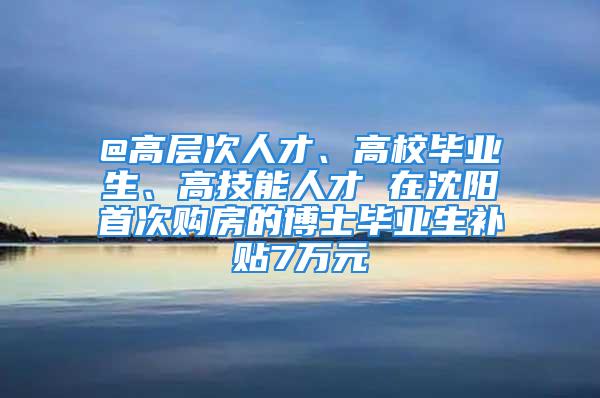 @高層次人才、高校畢業生、高技能人才 在沈陽首次購房的博士畢業生補貼7萬元