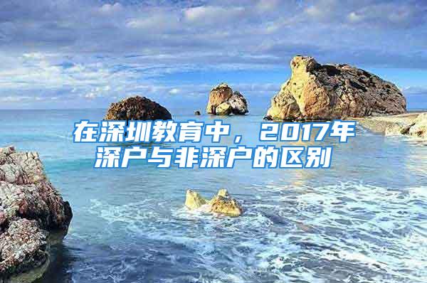 在深圳教育中，2017年深戶與非深戶的區別