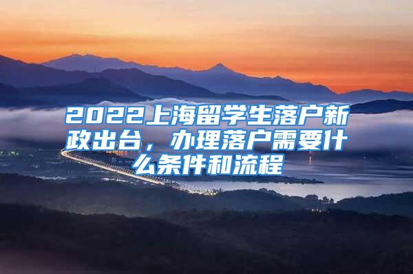 2022上海留學生落戶新政出臺，辦理落戶需要什么條件和流程