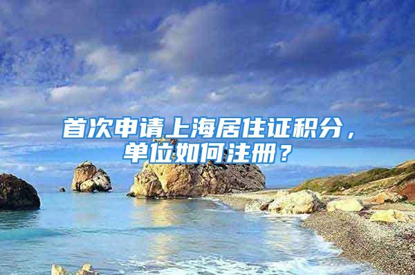 首次申請上海居住證積分，單位如何注冊？