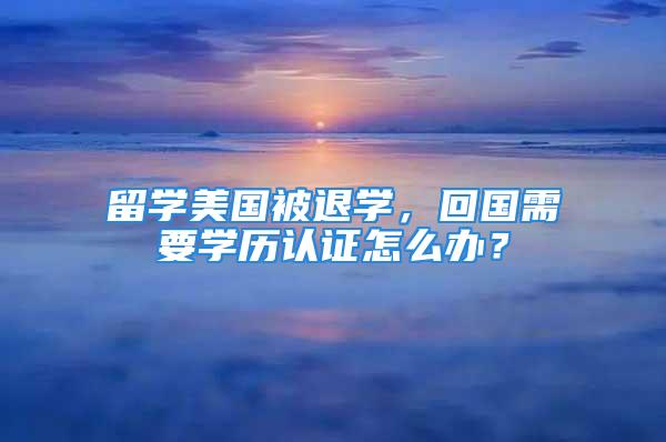 留學美國被退學，回國需要學歷認證怎么辦？