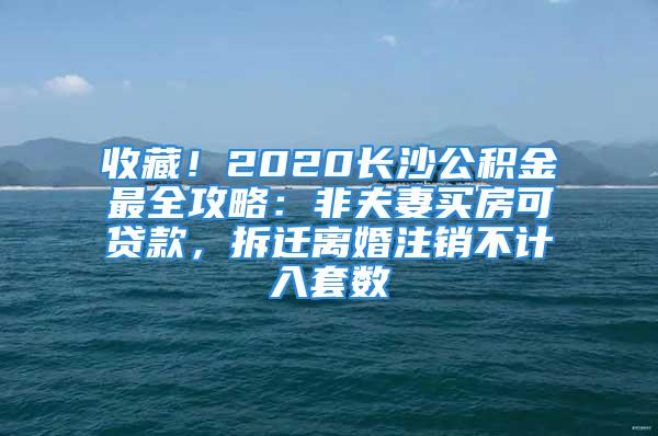 收藏！2020長沙公積金最全攻略：非夫妻買房可貸款，拆遷離婚注銷不計入套數