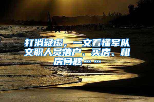 打消疑慮，一文看懂軍隊文職人員落戶、買房、租房問題……