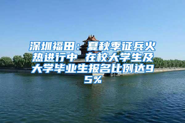 深圳福田：夏秋季征兵火熱進行中 在校大學生及大學畢業生報名比例達95%