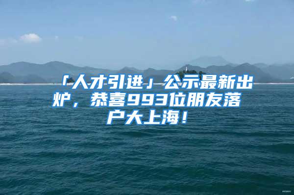 「人才引進」公示最新出爐，恭喜993位朋友落戶大上海！