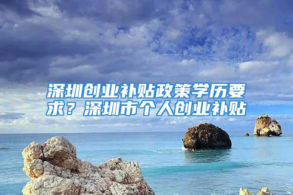 深圳創業補貼政策學歷要求？深圳市個人創業補貼