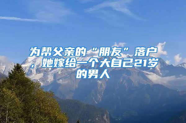 為幫父親的“朋友”落戶，她嫁給一個大自己21歲的男人