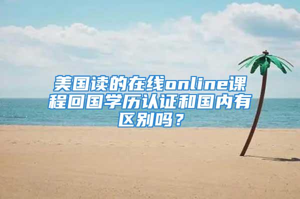 美國讀的在線online課程回國學歷認證和國內有區別嗎？