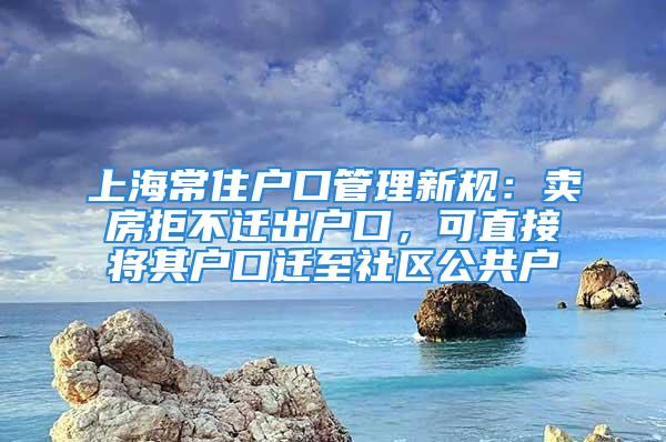 上海常住戶口管理新規：賣房拒不遷出戶口，可直接將其戶口遷至社區公共戶