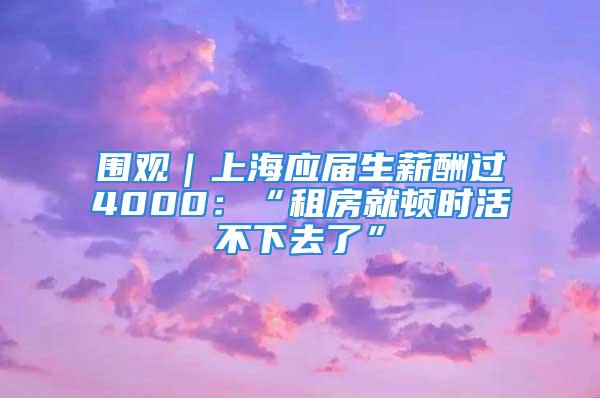 圍觀｜上海應屆生薪酬過4000：“租房就頓時活不下去了”