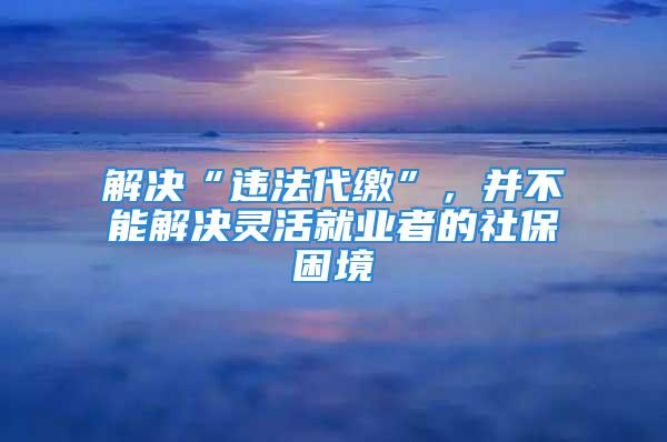 解決“違法代繳”，并不能解決靈活就業者的社保困境