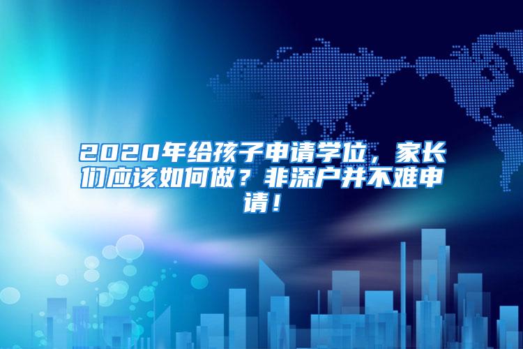 2020年給孩子申請學位，家長們應該如何做？非深戶并不難申請！