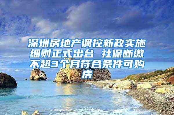 深圳房地產調控新政實施細則正式出臺 社保斷繳不超3個月符合條件可購房