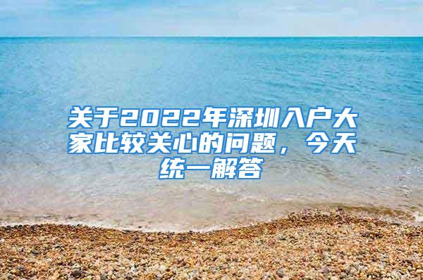 關于2022年深圳入戶大家比較關心的問題，今天統一解答