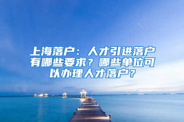 上海落戶：人才引進落戶有哪些要求？哪些單位可以辦理人才落戶？