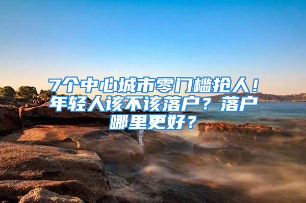 7個中心城市零門檻搶人！年輕人該不該落戶？落戶哪里更好？