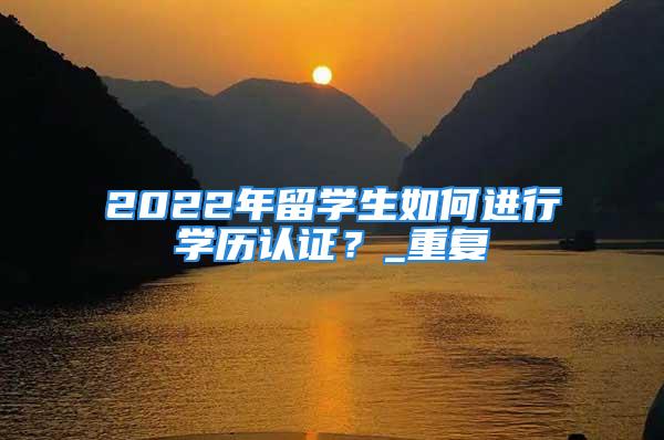 2022年留學生如何進行學歷認證？_重復