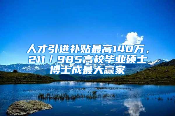 人才引進補貼最高140萬，211／985高校畢業碩士博士成最大贏家