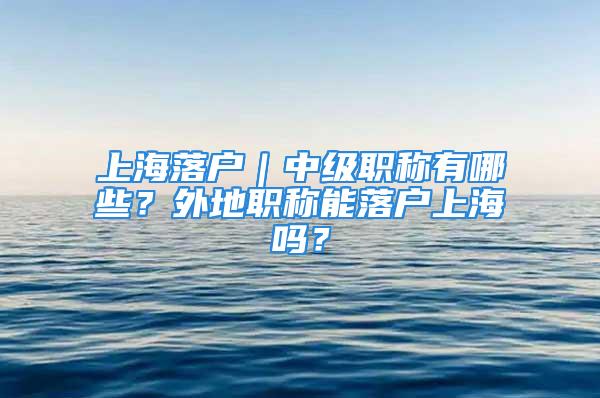 上海落戶｜中級職稱有哪些？外地職稱能落戶上海嗎？