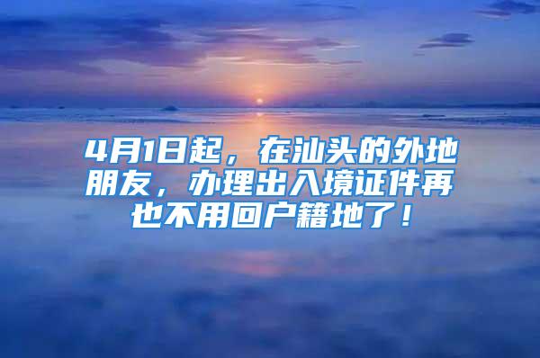 4月1日起，在汕頭的外地朋友，辦理出入境證件再也不用回戶籍地了！