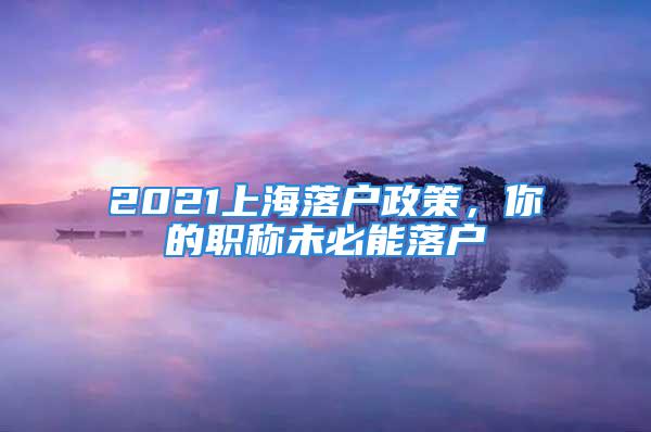 2021上海落戶政策，你的職稱未必能落戶