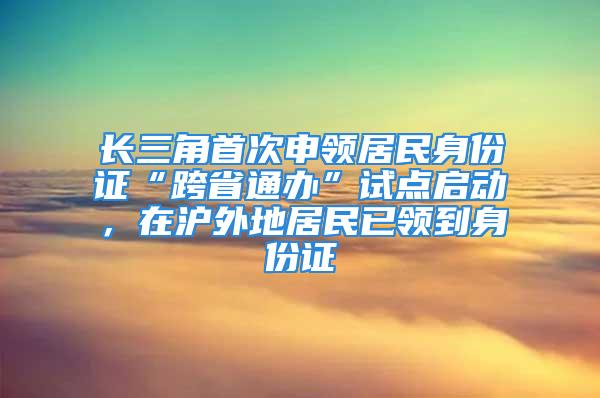 長三角首次申領居民身份證“跨省通辦”試點啟動，在滬外地居民已領到身份證