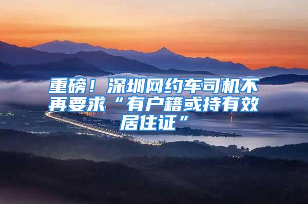 重磅！深圳網約車司機不再要求“有戶籍或持有效居住證”