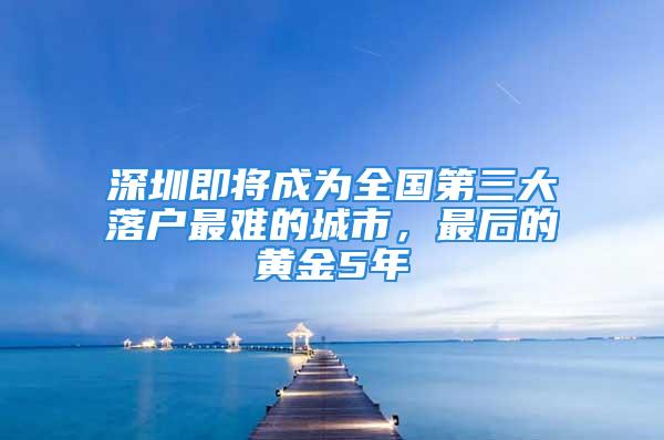 深圳即將成為全國第三大落戶最難的城市，最后的黃金5年