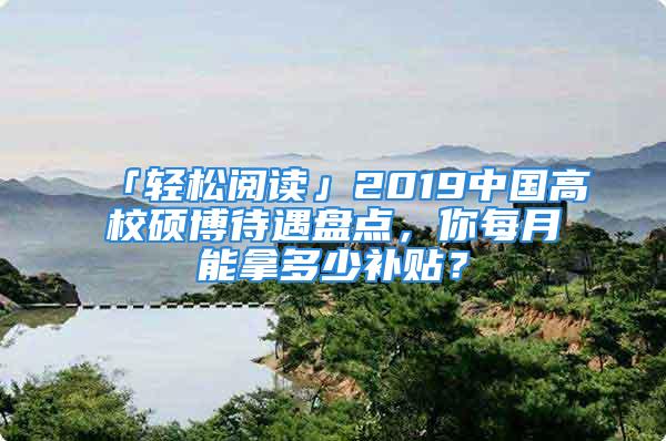 「輕松閱讀」2019中國高校碩博待遇盤點，你每月能拿多少補貼？