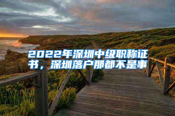 2022年深圳中級職稱證書，深圳落戶那都不是事