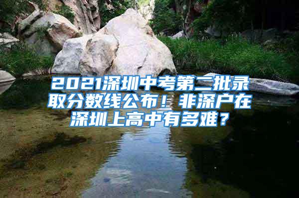 2021深圳中考第二批錄取分數線公布！非深戶在深圳上高中有多難？