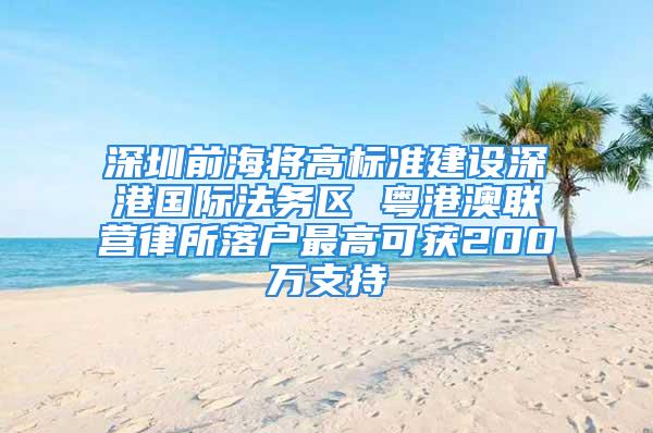 深圳前海將高標準建設深港國際法務區 粵港澳聯營律所落戶最高可獲200萬支持