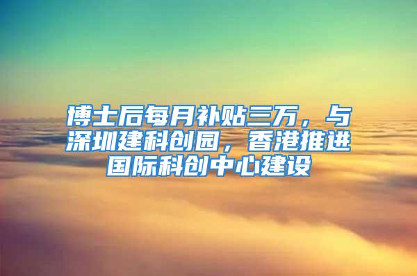 博士后每月補貼三萬，與深圳建科創園，香港推進國際科創中心建設