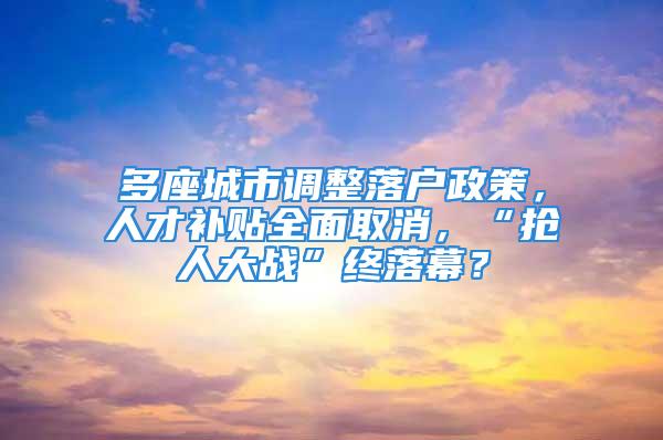 多座城市調整落戶政策，人才補貼全面取消，“搶人大戰”終落幕？