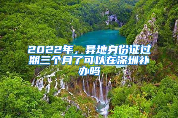 2022年，異地身份證過期三個月了可以在深圳補辦嗎