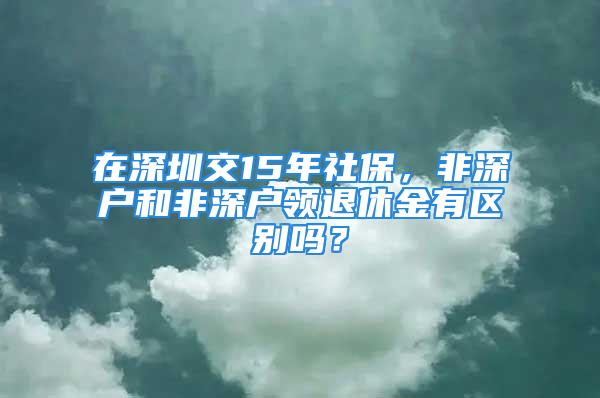 在深圳交15年社保，非深戶和非深戶領退休金有區別嗎？