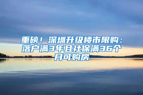 重磅！深圳升級樓市限購：落戶滿3年且社保滿36個月可購房