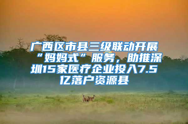 廣西區市縣三級聯動開展“媽媽式”服務，助推深圳15家醫療企業投入7.5億落戶資源縣