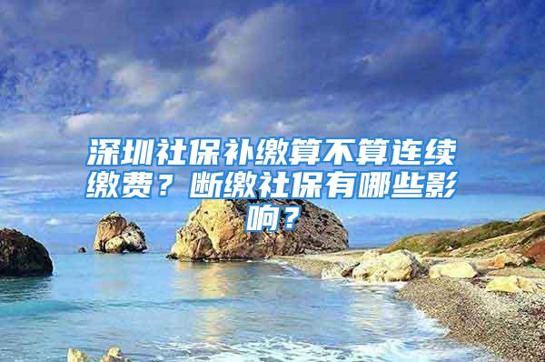 深圳社保補繳算不算連續繳費？斷繳社保有哪些影響？