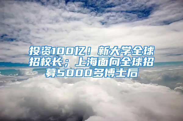 投資100億！新大學全球招校長；上海面向全球招募5000多博士后