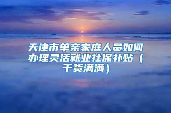 天津市單親家庭人員如何辦理靈活就業社保補貼（干貨滿滿）