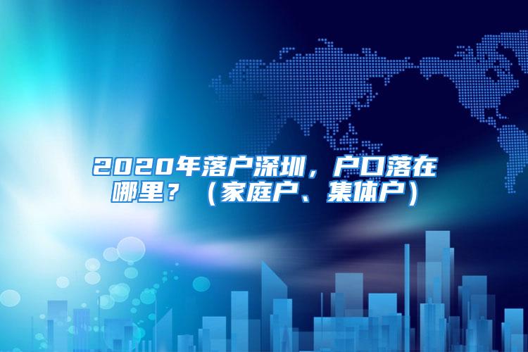 2020年落戶深圳，戶口落在哪里？（家庭戶、集體戶）